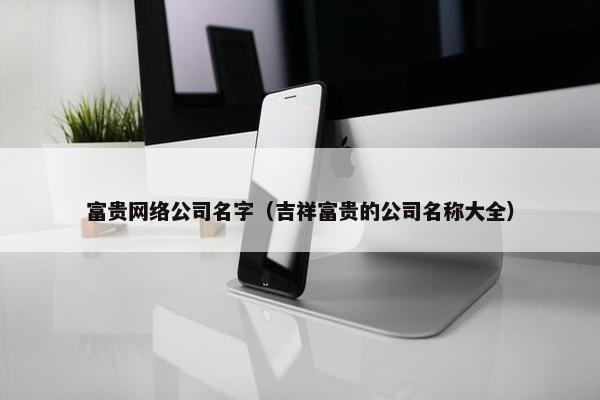 富贵网络公司名字（吉祥富贵的公司名称大全）