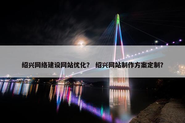 绍兴网络建设网站优化？ 绍兴网站制作方案定制？