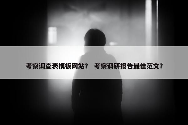 考察调查表模板网站？ 考察调研报告最佳范文？