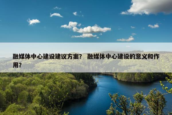 融媒体中心建设建议方案？ 融媒体中心建设的意义和作用？