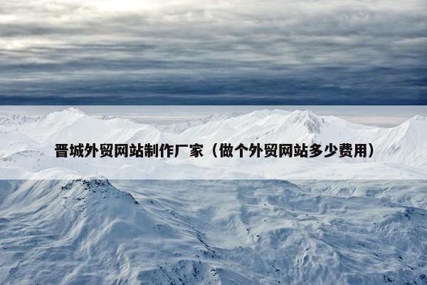 晋城外贸网站制作厂家（做个外贸网站多少费用）