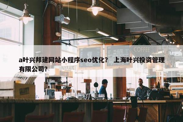 a叶兴邦建网站小程序seo优化？ 上海叶兴投资管理有限公司？