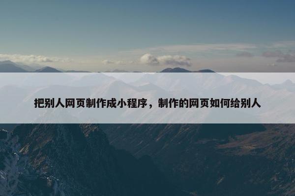 把别人网页制作成小程序，制作的网页如何给别人