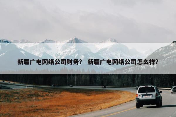 新疆广电网络公司财务？ 新疆广电网络公司怎么样？