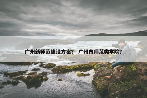广州新师范建设方案？ 广州市师范类学院？