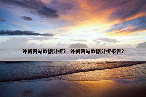 外贸网站数据分析？ 外贸网站数据分析报告？