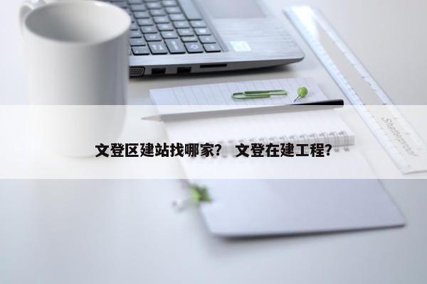文登区建站找哪家？ 文登在建工程？
