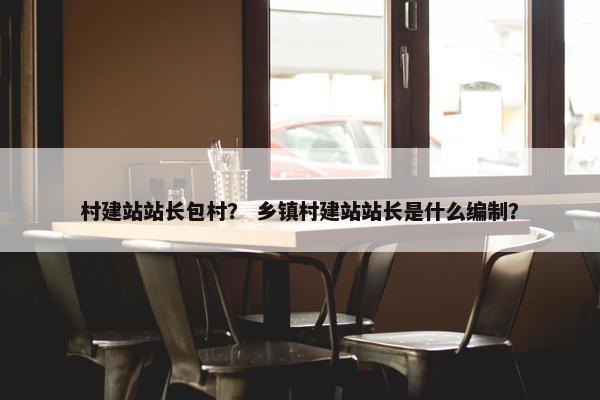 村建站站长包村？ 乡镇村建站站长是什么编制？