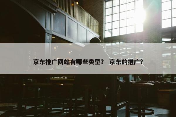 京东推广网站有哪些类型？ 京东的推广？