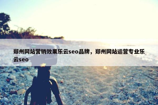 郑州网站营销效果乐云seo品牌，郑州网站运营专业乐云seo