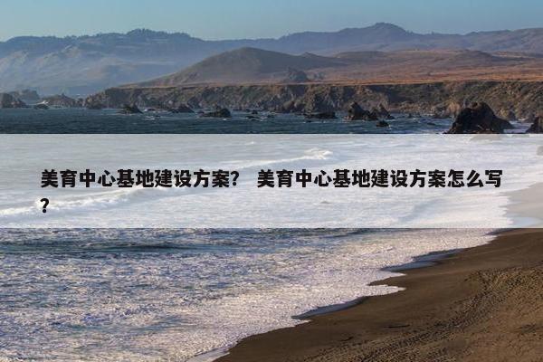 美育中心基地建设方案？ 美育中心基地建设方案怎么写？
