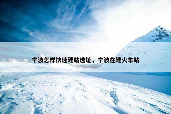 宁波怎样快速建站选址，宁波在建火车站