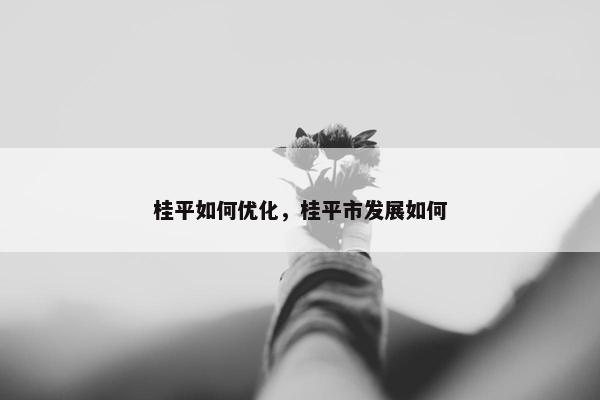 桂平如何优化，桂平市发展如何