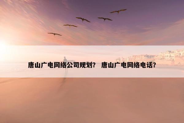 唐山广电网络公司规划？ 唐山广电网络电话？