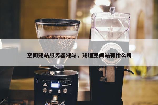 空间建站服务器建站，建造空间站有什么用
