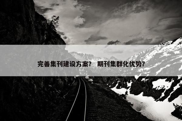 完善集刊建设方案？ 期刊集群化优势？