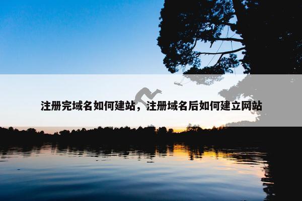 注册完域名如何建站，注册域名后如何建立网站