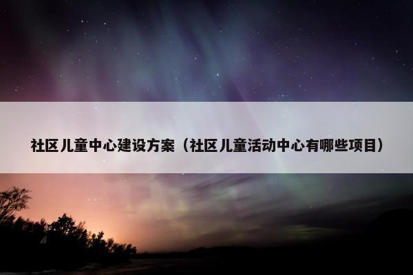 社区儿童中心建设方案（社区儿童活动中心有哪些项目）