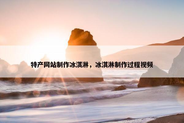 特产网站制作冰淇淋，冰淇淋制作过程视频