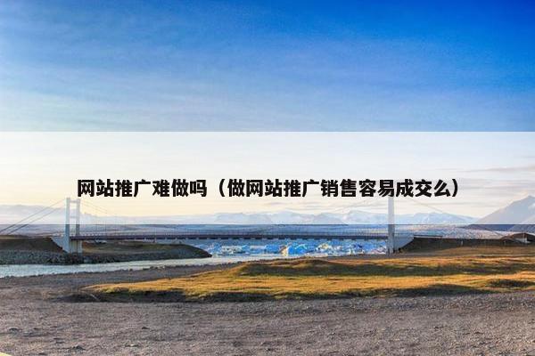 网站推广难做吗（做网站推广销售容易成交么）