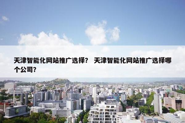 天津智能化网站推广选择？ 天津智能化网站推广选择哪个公司？