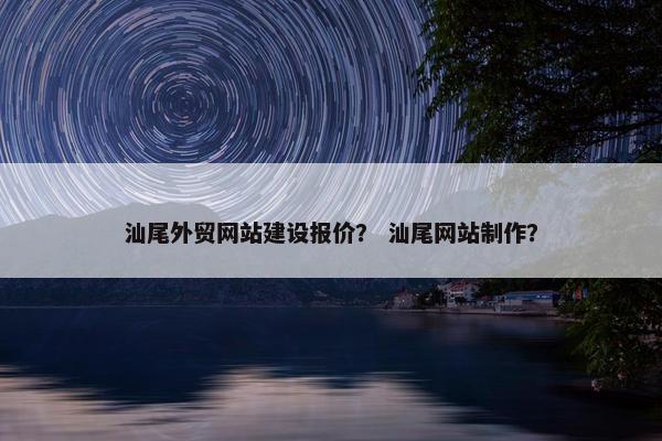 汕尾外贸网站建设报价？ 汕尾网站制作？