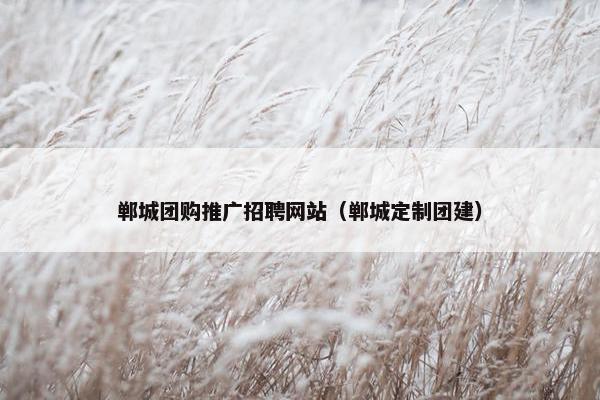 郸城团购推广招聘网站（郸城定制团建）