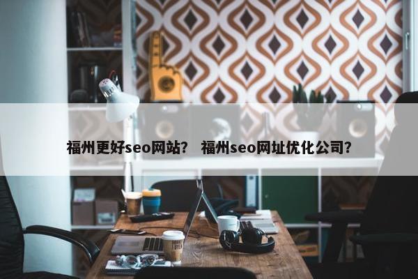 福州更好seo网站？ 福州seo网址优化公司？