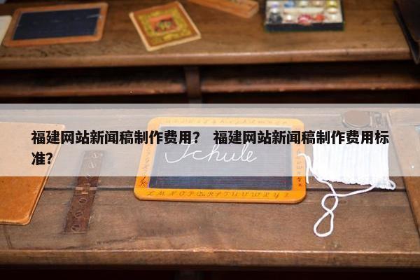 福建网站新闻稿制作费用？ 福建网站新闻稿制作费用标准？