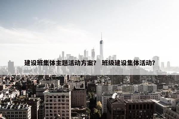 建设班集体主题活动方案？ 班级建设集体活动？