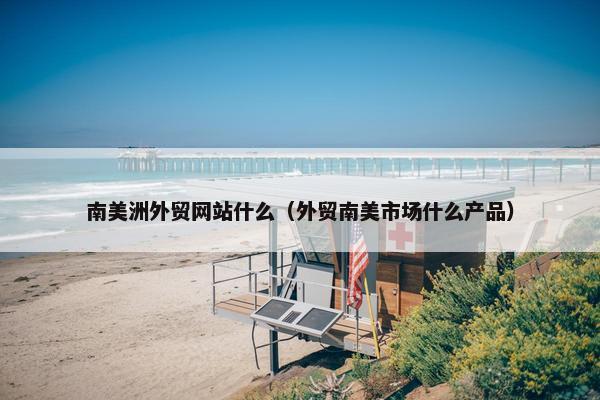 南美洲外贸网站什么（外贸南美市场什么产品）