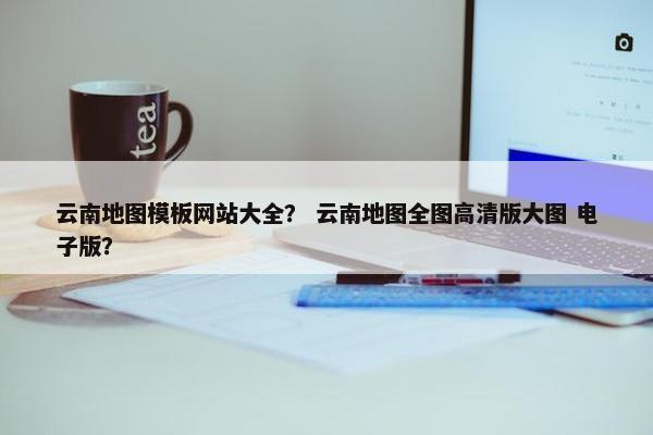 云南地图模板网站大全？ 云南地图全图高清版大图 电子版？
