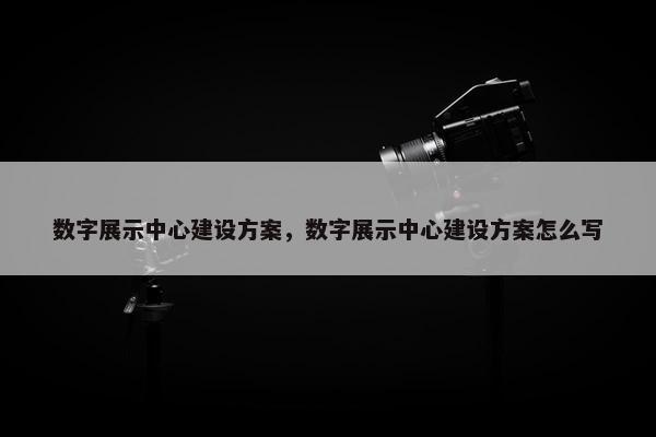 数字展示中心建设方案，数字展示中心建设方案怎么写