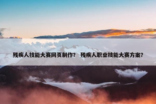 残疾人技能大赛网页制作？ 残疾人职业技能大赛方案？
