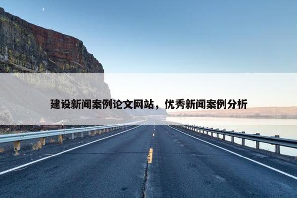 建设新闻案例论文网站，优秀新闻案例分析