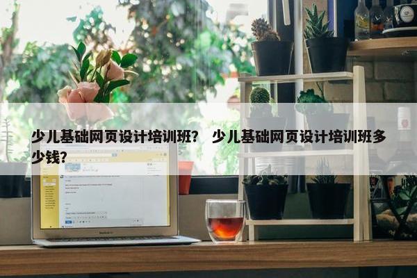 少儿基础网页设计培训班？ 少儿基础网页设计培训班多少钱？