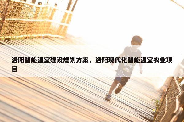 洛阳智能温室建设规划方案，洛阳现代化智能温室农业项目