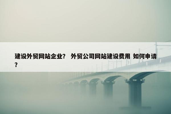 建设外贸网站企业？ 外贸公司网站建设费用 如何申请？