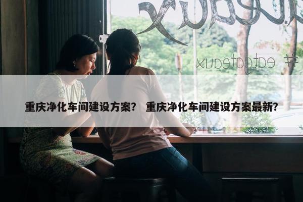 重庆净化车间建设方案？ 重庆净化车间建设方案最新？