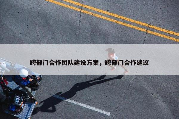 跨部门合作团队建设方案，跨部门合作建议