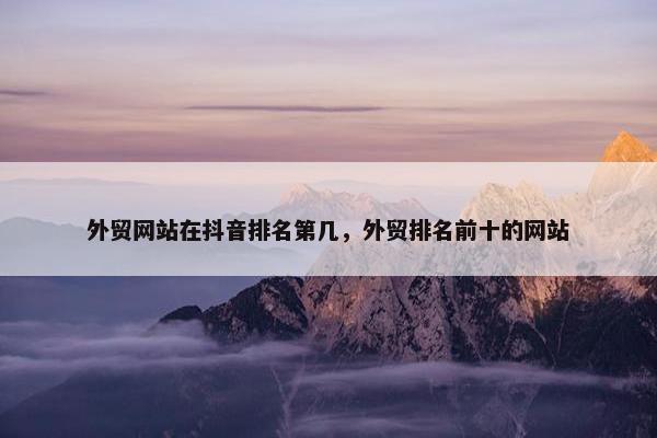 外贸网站在抖音排名第几，外贸排名前十的网站