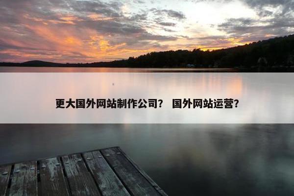 更大国外网站制作公司？ 国外网站运营？