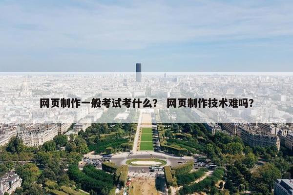 网页制作一般考试考什么？ 网页制作技术难吗？