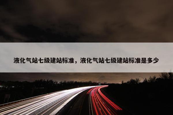 液化气站七级建站标准，液化气站七级建站标准是多少