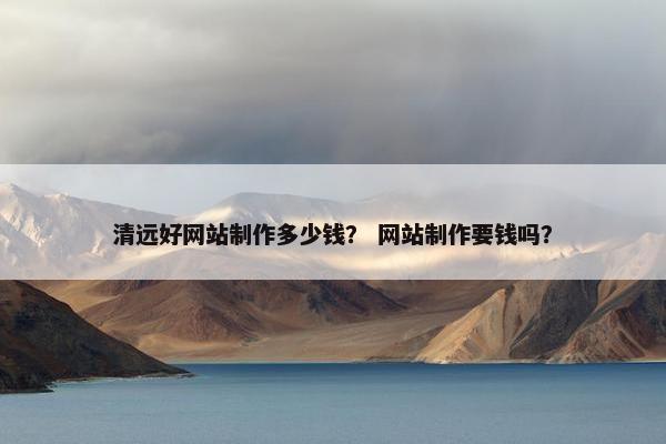 清远好网站制作多少钱？ 网站制作要钱吗？