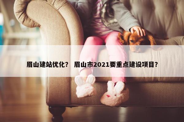 眉山建站优化？ 眉山市2021要重点建设项目？