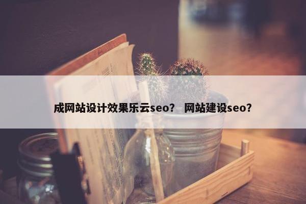 成网站设计效果乐云seo？ 网站建设seo？
