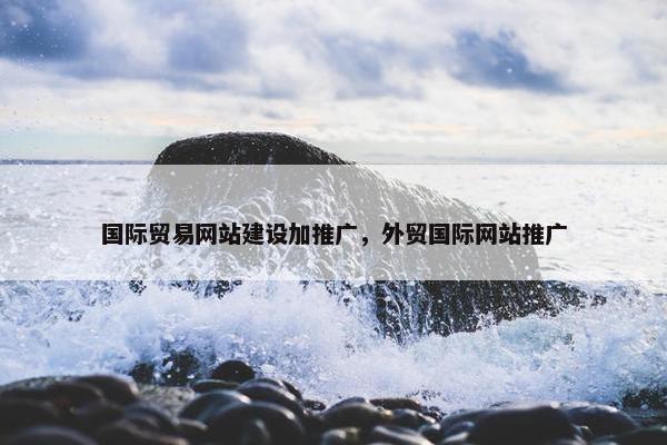 国际贸易网站建设加推广，外贸国际网站推广