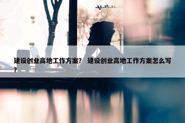 建设创业高地工作方案？ 建设创业高地工作方案怎么写？