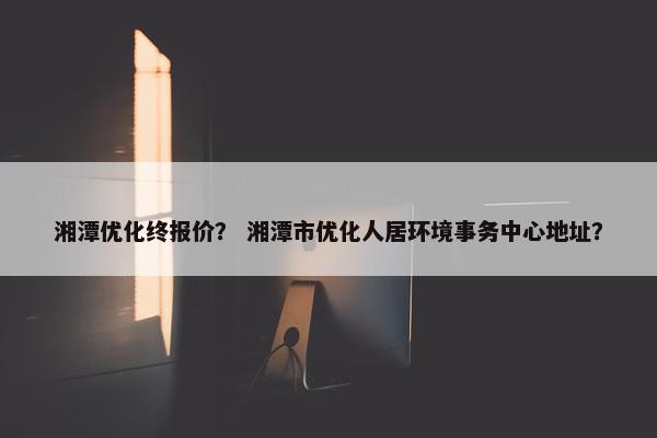 湘潭优化终报价？ 湘潭市优化人居环境事务中心地址？